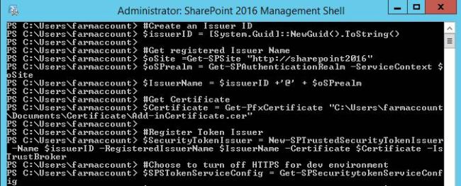 # Create an Issuer ID $issuerID = [System.Guid]::NewGuid().ToString()# Get registered Issuer Name $oSite = Get - SPSite "http://sharepoint2016" $oSPrealm = Get - SPAuthenticationRealm - ServiceContext $oSite $IssuerName = $issuerID + '@' + $oSPrealm# Get Certificate $Certificate = Get - PfxCertificate "C:\Users\farmaccount\Documents\Certificate\Add-inCertificate.cer"# Register Token Issuer $SecurityTokenIssuer = New - SPTrustedSecurityTokenIssuer - Name $issuerID - RegisteredIssuerName $IssuerName - Certificate $Certificate - IsTrustBroker# Choose to turn off HTTPS for dev environment $SPSTokenServiceConfig = Get - SPSecuritytokenServiceConfig $SPSTokenServiceConfig.AllowOAuthOverHttp = $true $SPSTokenServiceConfig.Update()# Run an IISRESET IISRESET# Print the Issuer ID write - host "Issuer ID:" $issuerID
